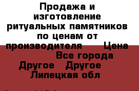 Продажа и изготовление ритуальных памятников по ценам от производителя!!! › Цена ­ 5 000 - Все города Другое » Другое   . Липецкая обл.